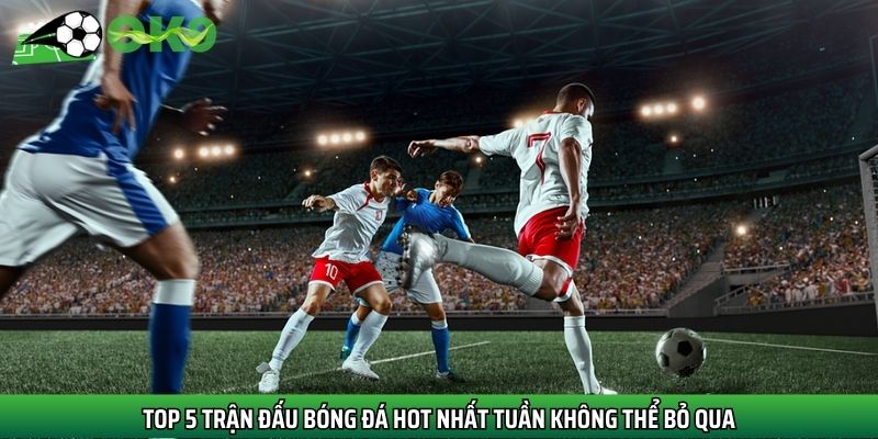 Top 5 trận đấu bóng đá hot nhất tuần không thể bỏ qua